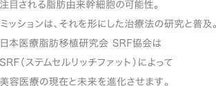 注目される脂肪由来幹細胞の可能性。ミッションは、それを形にした治療法の研究と普及。<br />
日本医療脂肪移植研究会 SRF協会は、SRF（ステムセルリッチファット）によって美容医療の現在と未来を進化させます。